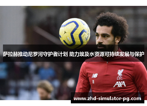 萨拉赫推动尼罗河守护者计划 助力埃及水资源可持续发展与保护