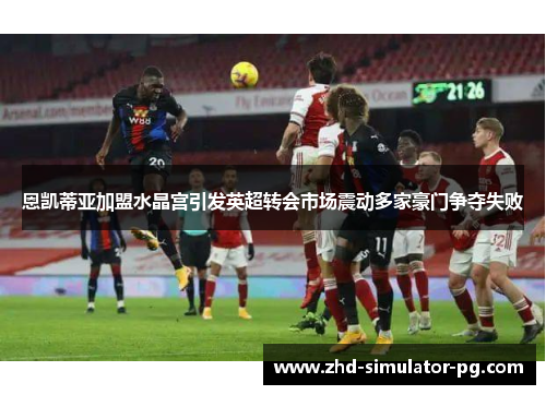 恩凯蒂亚加盟水晶宫引发英超转会市场震动多家豪门争夺失败