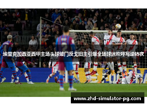 埃里克加西亚西甲主场头球破门反戈旧主引爆全场球迷欢呼写逆转夜 埃里克加西亚西甲主场头球破门反戈旧主引爆全场球迷欢呼写逆转夜